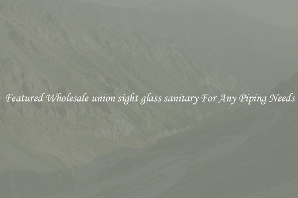Featured Wholesale union sight glass sanitary For Any Piping Needs