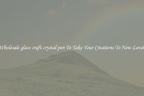 Wholesale glass craft crystal pen To Take Your Creations To New Levels
