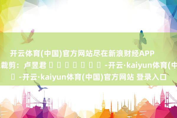 开云体育(中国)官方网站尽在新浪财经APP            						牵扯裁剪：卢昱君 							-开云·kaiyun体育(中国)官方网站 登录入口