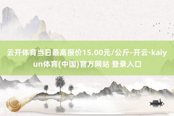 云开体育当日最高报价15.00元/公斤-开云·kaiyun体育(中国)官方网站 登录入口