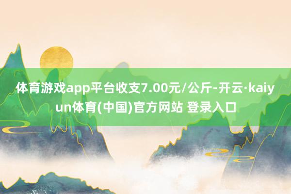 体育游戏app平台收支7.00元/公斤-开云·kaiyun体育(中国)官方网站 登录入口