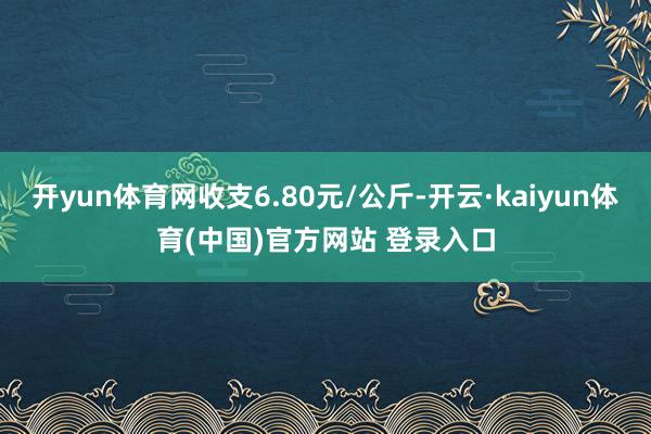 开yun体育网收支6.80元/公斤-开云·kaiyun体育(中国)官方网站 登录入口