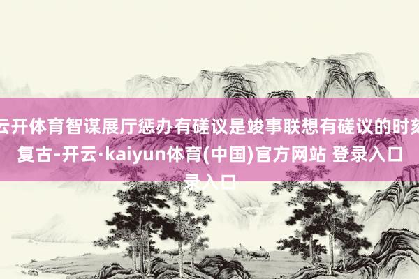 云开体育智谋展厅惩办有磋议是竣事联想有磋议的时刻复古-开云·kaiyun体育(中国)官方网站 登录入口