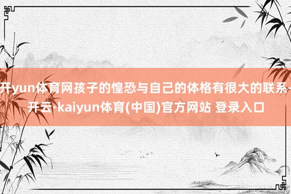 开yun体育网孩子的惶恐与自己的体格有很大的联系-开云·kaiyun体育(中国)官方网站 登录入口