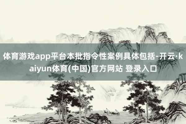 体育游戏app平台本批指令性案例具体包括-开云·kaiyun体育(中国)官方网站 登录入口