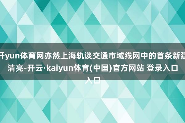 开yun体育网亦然上海轨谈交通市域线网中的首条新建清亮-开云·kaiyun体育(中国)官方网站 登录入口