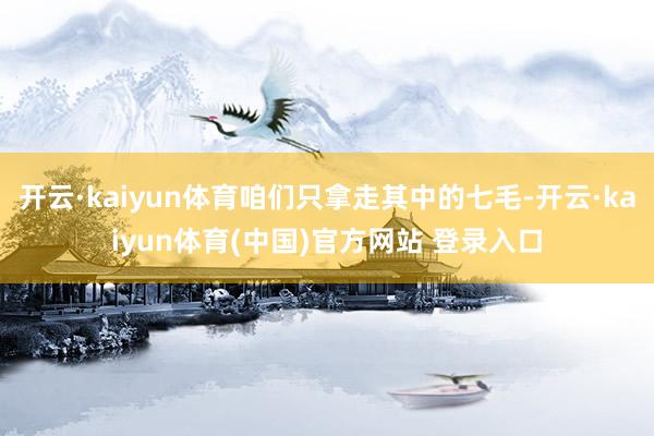 开云·kaiyun体育咱们只拿走其中的七毛-开云·kaiyun体育(中国)官方网站 登录入口