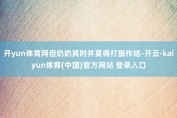 开yun体育网但奶奶其时并莫得打振作结-开云·kaiyun体育(中国)官方网站 登录入口