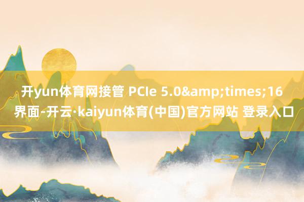 开yun体育网接管 PCIe 5.0&times;16 界面-开云·kaiyun体育(中国)官方网站 登录入口