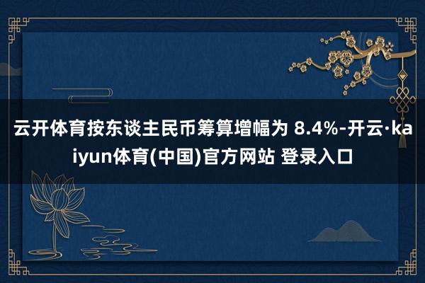 云开体育按东谈主民币筹算增幅为 8.4%-开云·kaiyun体育(中国)官方网站 登录入口