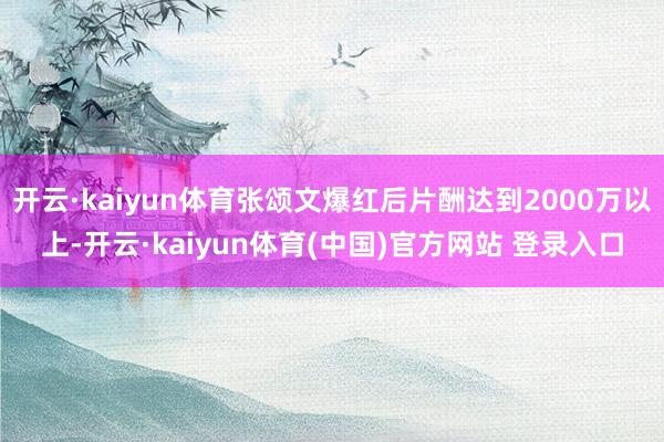 开云·kaiyun体育张颂文爆红后片酬达到2000万以上-开云·kaiyun体育(中国)官方网站 登录入口