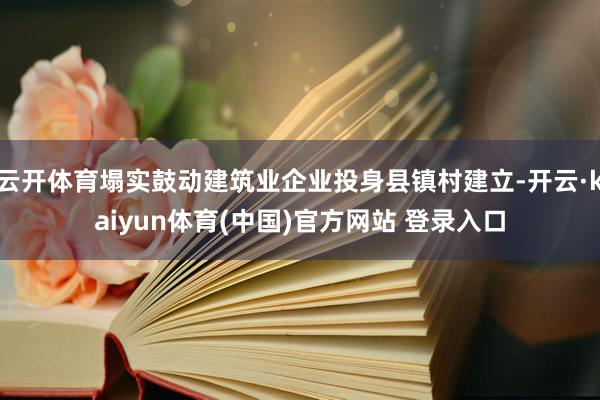 云开体育塌实鼓动建筑业企业投身县镇村建立-开云·kaiyun体育(中国)官方网站 登录入口
