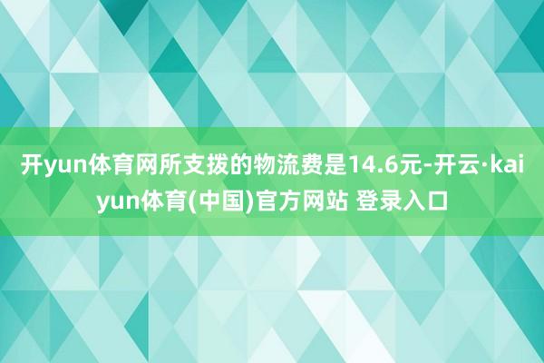 开yun体育网所支拨的物流费是14.6元-开云·kaiyun体育(中国)官方网站 登录入口
