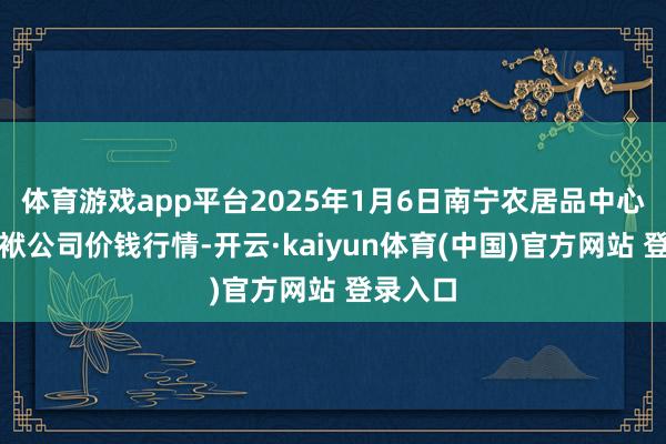 体育游戏app平台2025年1月6日南宁农居品中心有限包袱公司价钱行情-开云·kaiyun体育(中国)官方网站 登录入口