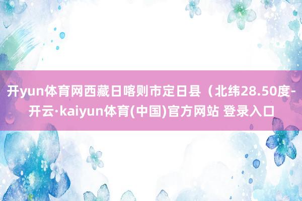 开yun体育网西藏日喀则市定日县（北纬28.50度-开云·kaiyun体育(中国)官方网站 登录入口