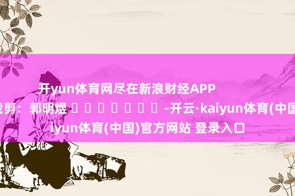开yun体育网尽在新浪财经APP            						包袱裁剪：郭明煜 							-开云·kaiyun体育(中国)官方网站 登录入口