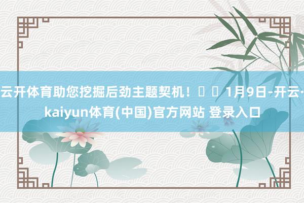 云开体育助您挖掘后劲主题契机！		1月9日-开云·kaiyun体育(中国)官方网站 登录入口