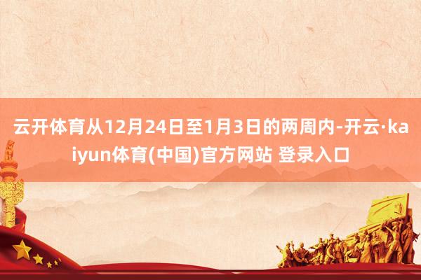 云开体育从12月24日至1月3日的两周内-开云·kaiyun体育(中国)官方网站 登录入口