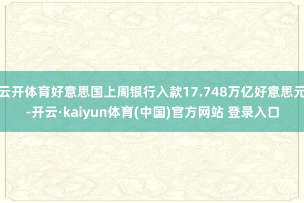 云开体育好意思国上周银行入款17.748万亿好意思元-开云·kaiyun体育(中国)官方网站 登录入口