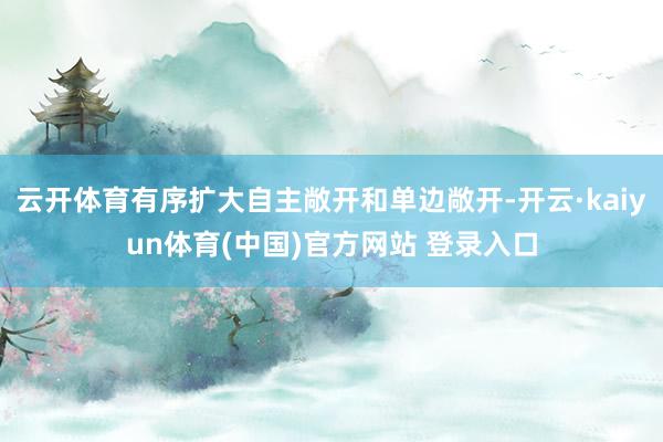 云开体育有序扩大自主敞开和单边敞开-开云·kaiyun体育(中国)官方网站 登录入口