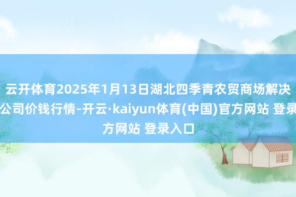 云开体育2025年1月13日湖北四季青农贸商场解决有限公司价钱行情-开云·kaiyun体育(中国)官方网站 登录入口