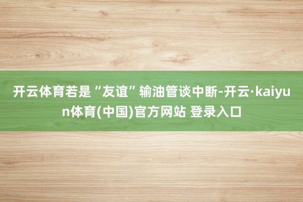 开云体育若是“友谊”输油管谈中断-开云·kaiyun体育(中国)官方网站 登录入口