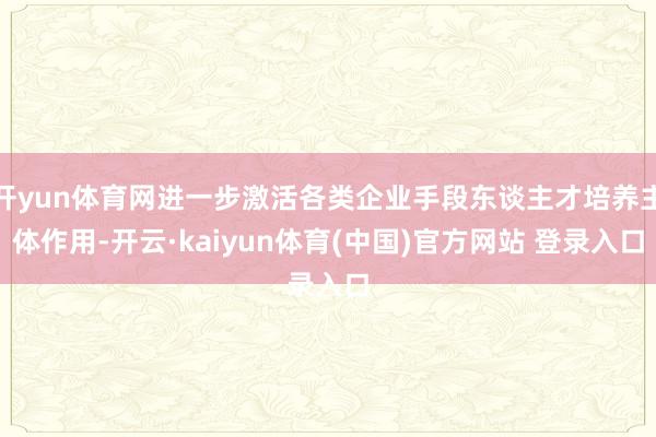 开yun体育网进一步激活各类企业手段东谈主才培养主体作用-开云·kaiyun体育(中国)官方网站 登录入口