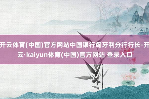开云体育(中国)官方网站中国银行匈牙利分行行长-开云·kaiyun体育(中国)官方网站 登录入口