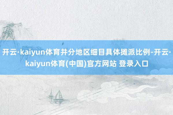 开云·kaiyun体育并分地区细目具体摊派比例-开云·kaiyun体育(中国)官方网站 登录入口
