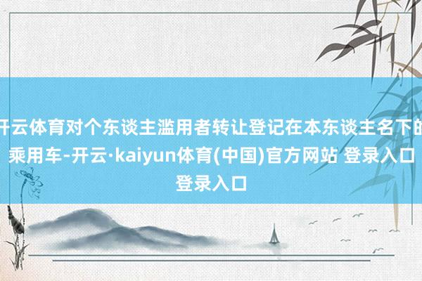 开云体育对个东谈主滥用者转让登记在本东谈主名下的乘用车-开云·kaiyun体育(中国)官方网站 登录入口