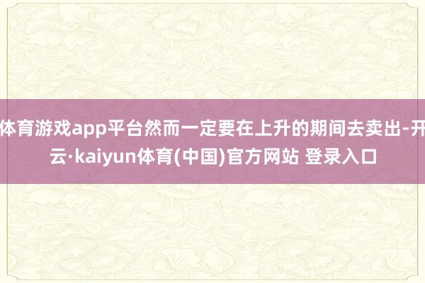 体育游戏app平台然而一定要在上升的期间去卖出-开云·kaiyun体育(中国)官方网站 登录入口