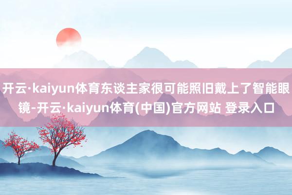 开云·kaiyun体育东谈主家很可能照旧戴上了智能眼镜-开云·kaiyun体育(中国)官方网站 登录入口