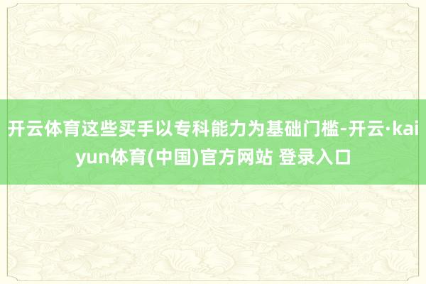 开云体育这些买手以专科能力为基础门槛-开云·kaiyun体育(中国)官方网站 登录入口