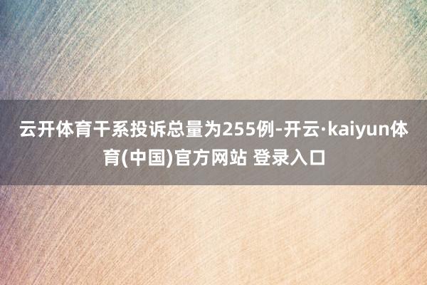 云开体育干系投诉总量为255例-开云·kaiyun体育(中国)官方网站 登录入口