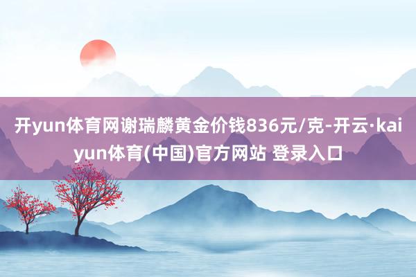 开yun体育网谢瑞麟黄金价钱836元/克-开云·kaiyun体育(中国)官方网站 登录入口