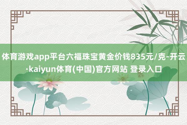 体育游戏app平台六福珠宝黄金价钱835元/克-开云·kaiyun体育(中国)官方网站 登录入口