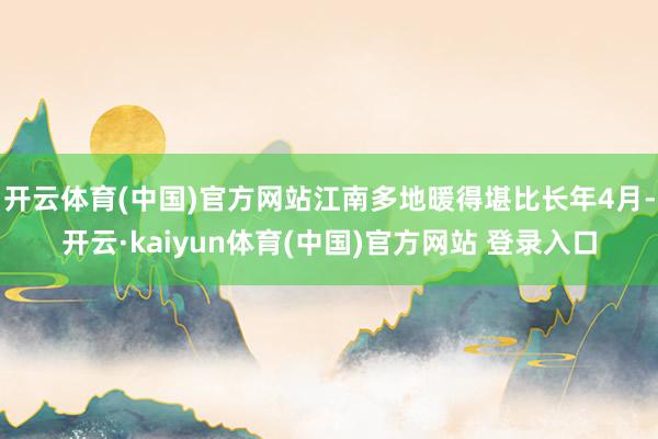 开云体育(中国)官方网站江南多地暖得堪比长年4月-开云·kaiyun体育(中国)官方网站 登录入口