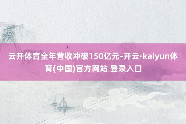 云开体育全年营收冲破150亿元-开云·kaiyun体育(中国)官方网站 登录入口