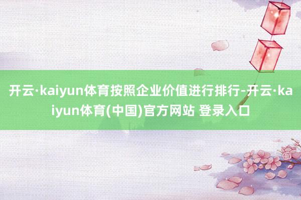 开云·kaiyun体育按照企业价值进行排行-开云·kaiyun体育(中国)官方网站 登录入口