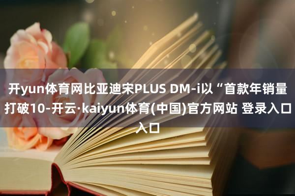 开yun体育网比亚迪宋PLUS DM-i以“首款年销量打破10-开云·kaiyun体育(中国)官方网站 登录入口