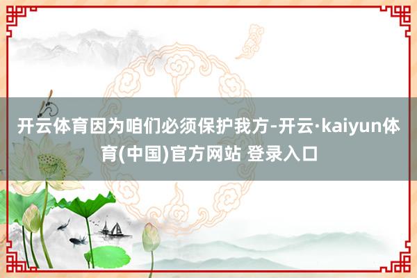 开云体育因为咱们必须保护我方-开云·kaiyun体育(中国)官方网站 登录入口