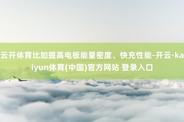 云开体育比如提高电板能量密度、快充性能-开云·kaiyun体育(中国)官方网站 登录入口