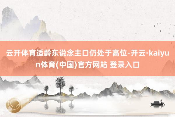云开体育适龄东说念主口仍处于高位-开云·kaiyun体育(中国)官方网站 登录入口