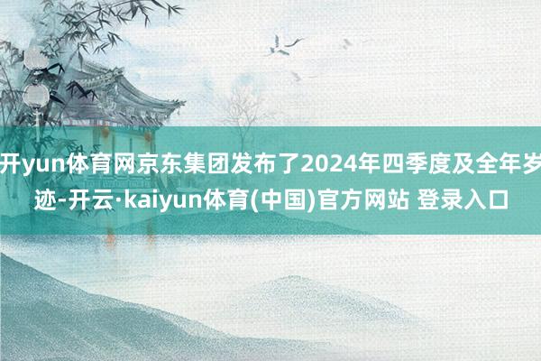 开yun体育网京东集团发布了2024年四季度及全年岁迹-开云·kaiyun体育(中国)官方网站 登录入口