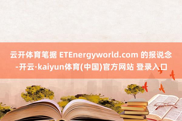 云开体育笔据 ETEnergyworld.com 的报说念-开云·kaiyun体育(中国)官方网站 登录入口