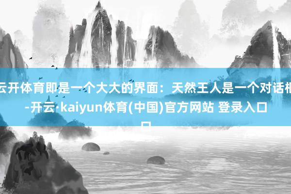 云开体育即是一个大大的界面：天然王人是一个对话框-开云·kaiyun体育(中国)官方网站 登录入口