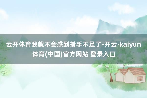 云开体育我就不会感到措手不足了-开云·kaiyun体育(中国)官方网站 登录入口