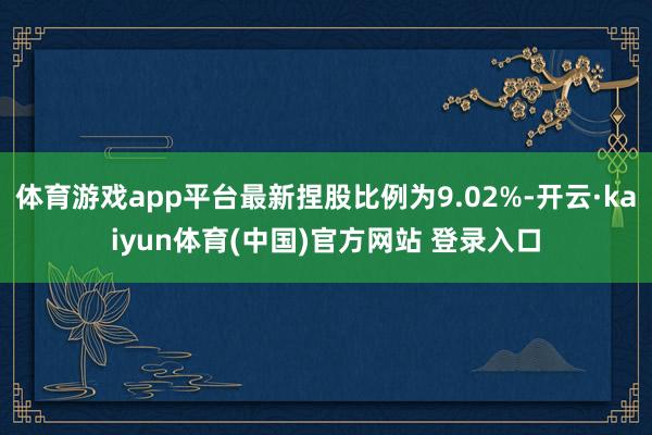 体育游戏app平台最新捏股比例为9.02%-开云·kaiyun体育(中国)官方网站 登录入口