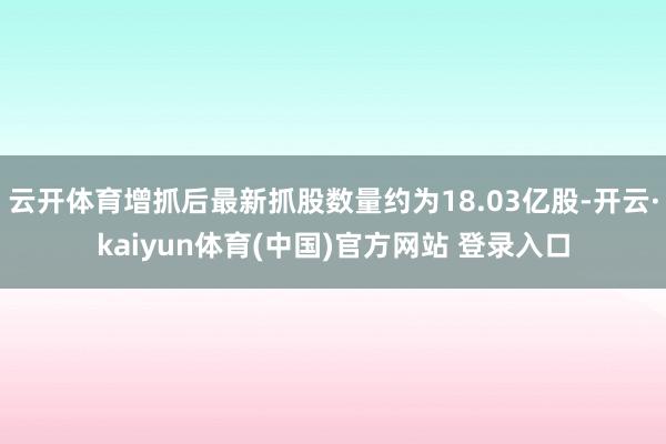 云开体育增抓后最新抓股数量约为18.03亿股-开云·kaiyun体育(中国)官方网站 登录入口