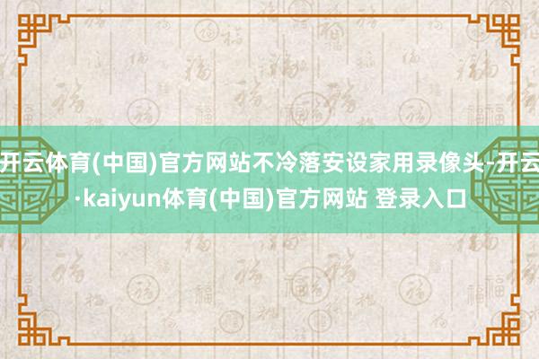 开云体育(中国)官方网站不冷落安设家用录像头-开云·kaiyun体育(中国)官方网站 登录入口